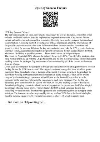 Ups Key Success Factors
UPS Key Success Factors:
The deliveries must be on time, there should be accuracy by way of deliveries, ownership of not
only the land based vehicles but also airplanes are important for success. Key success factors
include safe deliveries and an excellent reputation. Recently there are key success factors related
to information. Accessing the UPS website gives critical information about the whereabouts of
the parcel to any customer at a low cost. Information about the merchandise, customers and
goods is critical for success. What are the key success factors and risks for UPS given its business
strategy? Timely, accurate and competitively priced services are the key success factors for UPS.
Moreover, the ability to provide low cost ... Show more content on Helpwriting.net ...
The return on Assets is 8.52% whereas the industry figure is 11.10%. Two of FedEx strategies that
have worked are its tie up with the US postal system and its first mover advantage in introducing the
tracking system for packages. My assessment of the sustainability of UPS s current performance
does not change.
Given your assessment of the company s strategy and the sustainability of its performance, forecast
the key factors for UPS s stock value? The original company strategy has been to deliver goods
overnight. Time bound deliveries is its main selling point. It creates security in the minds of its
customers by using the Guardian anti missile system on board its flight. FedEx offers a wide
range of products that target customers with different needs. Federal Express has been the
innovator in the strategy of allowing the customers to track their packages. This facility has
developed great confidence in the system of FedEx. In fact, the tracking system of FedEx has
forced other shipping companies also to use tracking systems. In promotions FedEx has adapted
the strategy of using motor sports. The key factors for UPS s stock value are its size, the
increasing revenues from its international operations and the increasing sales of its supply chain
solutions. The investors are also impressed by the net profit of UPS that is 8.48 which is higher
than the industry figure of 7.70. The return on assets is also 11.75 which is greater than
... Get more on HelpWriting.net ...
 