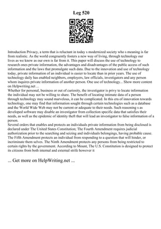 Leg 520
Introduction Privacy, a term that is reluctant in today s modernized society who s meaning is far
from realistic. As the world congruently fosters a new way of living, through technology our
lives as we know as our own is far from it. This paper will discuss the use of technology to
research ones private information, the advantages and disadvantages of the public access of such
information and the laws that promulgate such data. Due to the innovation and use of technology
today, private information of an individual is easier to locate than in prior years. The use of
technology daily has enabled neighbors, employers, law officials, investigators and any person
whom inquires private information of another person. One use of technology... Show more content
on Helpwriting.net ...
Whether for personal, business or out of curiosity, the investigator is privy to locate information
the individual may not be willing to share. The benefit of locating intimate data of a person
through technology may sound marvelous, it can be complicated. In this era of innovation towards
technology, one may find that information sought through certain technologies such as a database
and the World Wide Web may not be current or adequate to their needs. Such reasoning s as
developed software may disable an investigator from collection specific data that satisfies their
needs, as well as the epidemic of identity theft that will lead an investigator to false information of a
person.
Several orders that enables and protects an individuals private information from being disclosed is
declared under The United States Constitution; The Fourth Amendment requires judicial
authorization prior to the searching and seizing and individuals belongings, having probable cause.
The Fifth Amendment protects an individual from responding to a question that will hinder, or
incriminate them selves. The Ninth Amendment protects any persons from being restricted to
certain rights by the government. According to Mount, The U.S. Constitution is designed to protect
its citizens from both internal and external strife however it
... Get more on HelpWriting.net ...
 