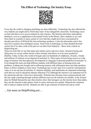 The Effect of Technology On Society Essay
Every day the world is changing and things are done differently. Technology has also affected the
way students are taught and in which they learn. It has changed the classroom. Technology saves
us time and allows us to access material in only minutes. The Internet and online subscription
databases, even as a supplement to the printed works in the library, allow students to see, and
force them to consider or reject, points of view that they might never have encountered in
decades past (Gow 4).With all the time technology produces, it also has downsides and it also
may have created a less intelligent society. Some look at technology as if has dumbed downed
society but if we take a look at the past we see that it has helped to... Show more content on
Helpwriting.net ...
There are tools that we use that make task tedious easier and saves times. Instead of going and
filing taxes we can go online and do it there instead, and allows us to be more productive
(Darlin). Today we have the world of Google and over hundreds of cellphones, iTouchs, e books
and millions of websites at our disposal (Loertscher 2). These types of tools bring success to wide
range of learners who face physical, development al, language or personal problems (Loertscher 3).
Even though this tools can help different students with different types of learning styles and
problems. Linking into Google and overflowing learners with information does not make products
better or allows students to learn more. Technology has no real value if it is used for entertainment
value or to use up time (Loertscher 3). Internet, mobility, and multimedia are important technology
tools that are used in education industry (Hameed 372).Although the internet is an important tool in
the classroom and out, it does have downsides. Websites have become more commercialized, and
this has made searching through websites difficult since not all websites are reliable. In the Journal
done by Shihab Hameed he says that statistics show that teenagers use the internet more than adults,
they use the internet to play games, listen to music and meet new people. Hameed also mentions
that it reduces student activity. Students are able to get solutions to homework and as result
... Get more on HelpWriting.net ...
 