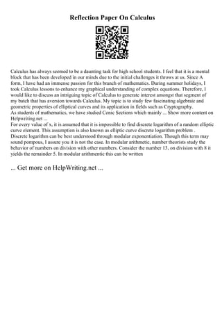 Reflection Paper On Calculus
Calculus has always seemed to be a daunting task for high school students. I feel that it is a mental
block that has been developed in our minds due to the initial challenges it throws at us. Since A
form, I have had an immense passion for this branch of mathematics. During summer holidays, I
took Calculus lessons to enhance my graphical understanding of complex equations. Therefore, I
would like to discuss an intriguing topic of Calculus to generate interest amongst that segment of
my batch that has aversion towards Calculus. My topic is to study few fascinating algebraic and
geometric properties of elliptical curves and its application in fields such as Cryptography.
As students of mathematics, we have studied Conic Sections which mainly ... Show more content on
Helpwriting.net ...
For every value of x, it is assumed that it is impossible to find discrete logarithm of a random elliptic
curve element. This assumption is also known as elliptic curve discrete logarithm problem .
Discrete logarithm can be best understood through modular exponentiation. Though this term may
sound pompous, I assure you it is not the case. In modular arithmetic, number theorists study the
behavior of numbers on division with other numbers. Consider the number 13, on division with 8 it
yields the remainder 5. In modular arithmentic this can be written
... Get more on HelpWriting.net ...
 
