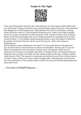 Tender Is The Night
In the years following the Great War, the world underwent one of the largest cultural shifts it had
ever experienced. Feelings of discontent were especially high amongst Americans, as the nation had
been dragged into a brutal European war. Bitter emotions led to the Lost Generation s writings,
which include the works of F. Scott Fitzgerald. Within his novel, Tender is the Night, Fitzgerald
focuses on a group of Americans in France during the 1920s. The idea of failure of the American
Dream can be observed throughout the novel. Protagonist Dick Diver exemplifies the loss of the
American Dream. A Yale graduate and promising psychiatrist, Lucky Dick appears to hold all of
the qualities of the ideal American. On his ascent to the top, he... Show more content on
Helpwriting.net ...
Scott Fitzgerald s need to challenge the very idea of it. As the reader discovers throughout the
text, the notion that the American Dream is realistic and attainable is skewed, and it is even less
likely to be maintained. From a historical viewpoint, many of Fitzgerald s beliefs are to be
expected, but no less brave to be publicly open about. A member of the Lost Generationworks by
Fitzgerald, such as Tender is the Night, provide valuable insight into the inner workings of public
values from the 1920s. This openness is exceptional and elevates the novel from a fictional story to
a window of time, making it even more unique and appreciable. Although poorly received at the
time of its publication in 1934, modern readers can delve into the piece and find understanding that
many other novels
... Get more on HelpWriting.net ...
 