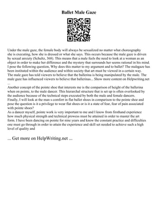 Ballet Male Gaze
Under the male gaze, the female body will always be sexualized no matter what choreography
she is executing, how she is dressed or what she says. This occurs because the male gaze is driven
by sexual anxiety (Schultz, 368). This means that a male feels the need to look at a woman as an
object in order to make her difference and the mystery that surrounds her seems rational in his mind.
I pose the following question, Why does this matter to my argument and to ballet? The malegaze has
been instituted within the audience and within society that art must be viewed in a certain way.
The male gaze has told viewers to believe that the ballerina is being manipulated by the male. The
male gaze has influenced viewers to believe that ballerinas... Show more content on Helpwriting.net
...
Another concept of the pointe shoe that interests me is the comparison of height of the ballerina
when on pointe, to the male dancer. This hierarchal structure that is set up is often overlooked by
the audience because of the technical steps executed by both the male and female dancers.
Finally, I will look at the man s comfort in flat ballet shoes in comparison to the pointe shoe and
pose the question is it a privilege to wear flat shoes or is it a state of fear, fear of pain associated
with pointe shoes?
As a dancer myself, pointe work is very important to me and I know from firsthand experience
how much physical strength and technical prowess must be attained in order to master the art
form. I have been dancing on pointe for nine years and know the constant practice and difficulties
one must go through in order to attain the experience and skill set needed to achieve such a high
level of quality and
... Get more on HelpWriting.net ...
 