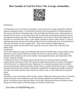 How Gasoline Is Used For Power The Average Automobile...
Introduction
I will describe in my own terms how gasoline is used to power the average automobile within an
internal combustion engine. I will describe this process from the perspective of thermodynamics.
The reason I feel this an interesting topic is the automobile has become such a steady presence in
the daily life of society over the past century that we often take for granted the amount of science
and engineering that go into them. The thermodynamics involved are a direct daily application of
the topics we covered in this course, it also applies concepts we learn in other courses. It s also an
important discussion, because what makes gasoline the most common fuel, how do the alternatives
stack up? Or should we look at engines that ... Show more content on Helpwriting.net ...
As the piston reaches the low point in this stroke the valves are closed. This is the end of the
Intake stroke
Compression
Next is the compression stage, the crankshaft and connector rod following a circular motion causes
the piston to move upward within the cylinder, the valves are closed and the volume begins to
decrease which compresses the fuel air mixture. Increasing both pressure and temperature of the
mixture within the cylinder.
Combustion (Power) As the piston reaches the top of its cycle and the mixture is properly
compressed the spark plug is fired. This ignites the highly pressured fuel air mixture, this ignition
of the fuel source is a chemical reaction. Simply put it s a contained explosion that even further
increases the pressure within the cylinder, the gas wants to expand with all this energy so it pushes
the piston downward in the cylinder, rotating the crankshaft by its attachment through a connector
rod. This is the stroke that does most of the work which is why it s often referred to as the power
stroke
Exhaust
The piston is now at the bottom of the cylinder, which is filled with exhaust gases left over from the
chemical reaction in the combustion cycle, the rotating crankshaft now pushes upward on the
piston, as the piston moves upwards exhaust valves open, allowing the pistons movement to push
the gas out of the cylinder so that the engine can start the 4 stroke cycle
... Get more on HelpWriting.net ...
 