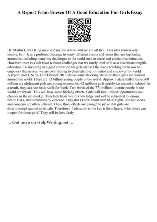 A Report From Unesco Of A Good Education For Girls Essay
Dr. Martin Luther King once said no one is free until we are all free . This idea sounds very
simple, but it lays a profound message to many different events and issues that are happening
around us, including many big challenges to the world such as racial and ethnic discrimination.
However, there is a sub issue to those challenges that we rarely think of it as a discriminationgirls
education. By investing in a good education for girls all over the world teaching them how to
empower themselves, we are contributing to eliminate discrimination and empower the world.
A report from UNESCO in October 2013 shows some shocking statistics about girls and women
around the world. There are 1.8 billion young people in the world. Approximately half of them 900
million are adolescent girls and young women, but 62 millions girls worldwide are not in school. As
a result, they lack the basic skills for work: Two thirds of the 774 million illiterate people in the
world are female. This will have some lifelong effects. Girls will face limited opportunities and
choices in the job market. They lack basic health knowledge and will be subjected to serious
health risks, and threatened by violence. They don t know about their basic rights, so their views
and concerns are often unheard. These three effects are enough to prove that girls are
discriminated against as females Therefore, if education is the key to their future, what doors can
it open for those girls? They will be less likely
... Get more on HelpWriting.net ...
 