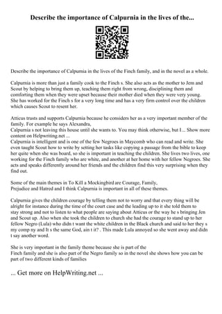 Describe the importance of Calpurnia in the lives of the...
Describe the importance of Calpurnia in the lives of the Finch family, and in the novel as a whole.
Calpurnia is more than just a family cook to the Finch s. She also acts as the mother to Jem and
Scout by helping to bring them up, teaching them right from wrong, disciplining them and
comforting them when they were upset because their mother died when they were very young.
She has worked for the Finch s for a very long time and has a very firm control over the children
which causes Scout to resent her.
Atticus trusts and supports Calpurnia because he considers her as a very important member of the
family. For example he says Alexandra,
Calpurnia s not leaving this house until she wants to. You may think otherwise, but I... Show more
content on Helpwriting.net ...
Calpurnia is intelligent and is one of the few Negroes in Maycomb who can read and write. She
even taught Scout how to write by setting her tasks like copying a passage from the bible to keep
her quite when she was board, so she is important in teaching the children. She lives two lives, one
working for the Finch family who are white, and another at her home with her fellow Negroes. She
acts and speaks differently around her friends and the children find this very surprising when they
find out.
Some of the main themes in To Kill a Mockingbird are Courage, Family,
Prejudice and Hatred and I think Calpurnia is important in all of these themes.
Calpurnia gives the children courage by telling them not to worry and that every thing will be
alright for instance during the time of the court case and the leading up to it she told them to
stay strong and not to listen to what people are saying about Atticus or the way he s bringing Jen
and Scout up. Also when she took the children to church she had the courage to stand up to her
fellow Negro (Lula) who didn t want the white children in the Black church and said to her they s
my comp ny and It s the same God, ain t it? . This made Lula annoyed so she went away and didn
t say another word.
She is very important in the family theme because she is part of the
Finch family and she is also part of the Negro family so in the novel she shows how you can be
part of two different kinds of families
... Get more on HelpWriting.net ...
 
