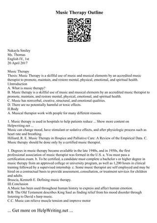 Music Therapy Outline
Nakayla Smiley
Ms. Thomas
English IV, 1st
20 April 2017
Music Therapy
Thesis: Music Therapy is a skillful use of music and musical elements by an accredited music
therapist to promote, maintain, and restore mental, physical, emotional, and spiritual health.
I.Introduction
A. What is music therapy?
B. Music therapy is a skillful use of music and musical elements by an accredited music therapist to
promote, maintain, and restore mental, physical, emotional, and spiritual health.
C. Music has nonverbal, creative, structural, and emotional qualities.
D. There are no potentially harmful or toxic effects.
II.Body
A. Musical therapist work with people for many different reasons.
1. Music therapy is used in hospitals to help patients reduce ... Show more content on
Helpwriting.net ...
Music can change mood, have stimulant or sedative effects, and after physiologic process such as
heart rate and breathing.
Hilliard, R. E. Music Therapy in Hospice and Palliative Care: A Review of the Empirical Data. C.
Music therapy should be done only by a certified music therapist.
1. Degrees in music therapy became available in the late 1940s, and in 1950s, the first
professional association of music therapist was formed in the U.S. a. You must pass a
certification exam. b. To be certified, a candidate must complete a bachelor s or higher degree in
music therapy from an approved college or university program, as well as 1,200 hours in clinical
training followed by a supervised internship. c. Some music therapist are self employed and may be
hired on a contractual basis to provide assessment, consultation, or treatment services for children
and adults.
Bruscia, Kenneth E. Defining music therapy.
III.Conclusion
A.Music has been used throughout human history to express and affect human emotion.
B.B. The Old Testament describes King Saul as finding relief from his mood disorder through
listening to David s harp music.
C.C. Music can relieve muscle tension and improve motor
... Get more on HelpWriting.net ...
 