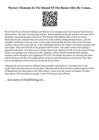 Mystery Elements In The Hound Of The Baskervilles By Conan...
Woof.Woof.Woof. Sherlock Holmes and Watson were running away from the great beast that was
chasing them. The beast was big large and fast. Watson pulled out his gun and pow the beast fell to
the barren wasteland ground. In the novel The Hound of the Baskervilles written by Conan
Doyle,the mystery elements that were used were main conflict,setting,characterization , and the
authorВґs techniques of giving clues. As the reader followed that the plot of the novel, the main
conflict is the person versus person, or the unfortunate death of Sir charles. Sir Charles running with
such fright. Then slam! He fell to the ground with the horror. The author said he was lighting a
cigarette in the alley. Also there were evidence that he was running (19 20). Over the course of time
Watson was getting very suspicious of Mr. Stapleton. When Watson found Sherlock Holmes
sherlock said he thought it was sappleton (216 220). The finally the hound was chasing after them
and the Watson with all of his might pulled out his gun and shot the beast in the head. Then they
convicted Stapleton of the crime for seizing the dog on them.
Although the novel covers two different times piroidЕ› and location it was made clear to the
reader when and where the novel took place. Sherlock and Watson lived in London england. North
of Manchester this takes place in the 20th century. It was set in the season of summer. It really
takes places 1901 according to google. I know this because first off their
... Get more on HelpWriting.net ...
 