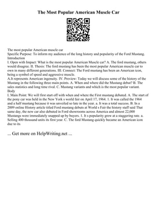 The Most Popular American Muscle Car
The most popular American muscle car
Specific Purpose: To inform my audience of the long history and popularity of the Ford Mustang.
Introduction
I. Open with Impact: What is the most popular American Muscle car? A. The ford mustang, others
would disagree. II. Thesis: The ford mustang has been the most popular American muscle car to
own in many different generations. III. Connect: The Ford mustang has been an American icon,
being a symbol of speed and aggressive muscle.
A.It represents American ingenuity. IV. Preview: Today we will discuss some of the history of the
Mustang in the following three main points. A. When and where did the Mustang debut? B. The
sales statistics and long time rival. C. Mustang variants and which is the most popular variant.
Body
I. Main Point: We will first start off with when and where the First mustang debuted. A. The start of
the pony car was held in the New York s world fair on April 17, 1964. 1. It was called the 1964
and a half mustang because it was unveiled so late in the year. a. It was a total success. B. In a
2009 online History article titled Ford mustang debuts at World s Fair the history staff said That
same day, the new car also debuted in Ford showrooms across America and almost 22,000
Mustangs were immediately snapped up by buyers. 1. It s popularity grew at a staggering rate. a.
Selling 400 thousand units its first year. C. The ford Mustang quickly became an American icon
due to its
... Get more on HelpWriting.net ...
 