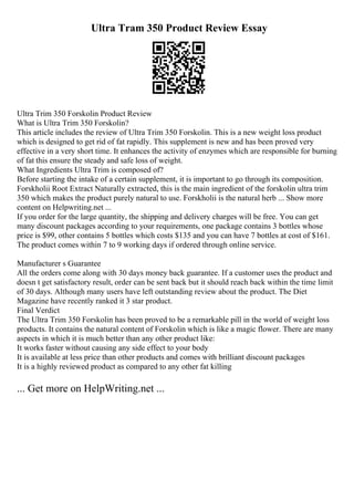 Ultra Tram 350 Product Review Essay
Ultra Trim 350 Forskolin Product Review
What is Ultra Trim 350 Forskolin?
This article includes the review of Ultra Trim 350 Forskolin. This is a new weight loss product
which is designed to get rid of fat rapidly. This supplement is new and has been proved very
effective in a very short time. It enhances the activity of enzymes which are responsible for burning
of fat this ensure the steady and safe loss of weight.
What Ingredients Ultra Trim is composed of?
Before starting the intake of a certain supplement, it is important to go through its composition.
Forskholii Root Extract Naturally extracted, this is the main ingredient of the forskolin ultra trim
350 which makes the product purely natural to use. Forskholii is the natural herb ... Show more
content on Helpwriting.net ...
If you order for the large quantity, the shipping and delivery charges will be free. You can get
many discount packages according to your requirements, one package contains 3 bottles whose
price is $99, other contains 5 bottles which costs $135 and you can have 7 bottles at cost of $161.
The product comes within 7 to 9 working days if ordered through online service.
Manufacturer s Guarantee
All the orders come along with 30 days money back guarantee. If a customer uses the product and
doesn t get satisfactory result, order can be sent back but it should reach back within the time limit
of 30 days. Although many users have left outstanding review about the product. The Diet
Magazine have recently ranked it 3 star product.
Final Verdict
The Ultra Trim 350 Forskolin has been proved to be a remarkable pill in the world of weight loss
products. It contains the natural content of Forskolin which is like a magic flower. There are many
aspects in which it is much better than any other product like:
It works faster without causing any side effect to your body
It is available at less price than other products and comes with brilliant discount packages
It is a highly reviewed product as compared to any other fat killing
... Get more on HelpWriting.net ...
 