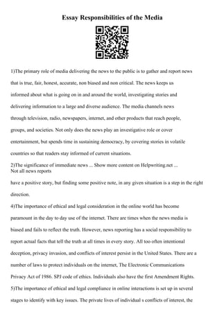 Essay Responsibilities of the Media
1)The primary role of media delivering the news to the public is to gather and report news
that is true, fair, honest, accurate, non biased and non critical. The news keeps us
informed about what is going on in and around the world, investigating stories and
delivering information to a large and diverse audience. The media channels news
through television, radio, newspapers, internet, and other products that reach people,
groups, and societies. Not only does the news play an investigative role or cover
entertainment, but spends time in sustaining democracy, by covering stories in volatile
countries so that readers stay informed of current situations.
2)The significance of immediate news ... Show more content on Helpwriting.net ...
Not all news reports
have a positive story, but finding some positive note, in any given situation is a step in the right
direction.
4)The importance of ethical and legal consideration in the online world has become
paramount in the day to day use of the internet. There are times when the news media is
biased and fails to reflect the truth. However, news reporting has a social responsibility to
report actual facts that tell the truth at all times in every story. All too often intentional
deception, privacy invasion, and conflicts of interest persist in the United States. There are a
number of laws to protect individuals on the internet, The Electronic Communications
Privacy Act of 1986. SPJ code of ethics. Individuals also have the first Amendment Rights.
5)The importance of ethical and legal compliance in online interactions is set up in several
stages to identify with key issues. The private lives of individual s conflicts of interest, the
 