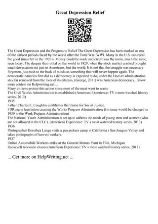 Great Depression Relief
The Great Depression and the Progress to Relief The Great Depression has been marked as one
of the darkest periods faced by the world after the Total War, WWI. Many in the U.S. can recall
the good times felt in the 1920 s. Money could be made and credit was the norm, much the same,
seen today. The despair that rolled on the world in 1929, when the stock market crashed brought
much devastation not just to Americans, but the world. It is not that the struggle was necessary
forgotten, just push to the back of minds as something that will never happen again. The
democratic America first did as a democracy is expected to do, under the Hoover administration
stay far removed from the lives of its citizens, (George, 2011) was American democracy... Show
more content on Helpwriting.net ...
Many citizens protest this action since most of the meat went to waste
The Civil Works Administration is established (American Experience: TV s most watched history
series, 2013)
1935
Father Charles E. Coughlin establishes the Union for Social Justice.
FDR signs legislation creating the Works Progress Administration. (Its name would be changed in
1939 to the Work Projects Administration)
The National Youth Administration is set up to address the needs of young men and women (who
are not allowed in the CCC). (American Experience: TV s most watched history series, 2013)
1936
Photographer Dorothea Lange visits a pea pickers camp in California s San Joaquin Valley and
takes photographs of harvest workers.
1937
United Automobile Workers strike at the General Motors Plant in Flint, Michigan
Roosevelt recession ensues (American Experience: TV s most watched history series, 2013)
... Get more on HelpWriting.net ...
 
