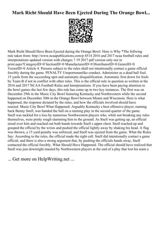 Mark Richt Should Have Been Ejected During The Orange Bowl...
Mark Richt Should Have Been Ejected during the Orange Bowl: Here is Why *The follwing
rule taken from: http://www.ncaapublications.com/p 4514 2016 and 2017 ncaa football rules and
interpretations updated version with changes 7 19 2017 pdf version only not in
print.aspx?CategoryID=0 SectionID=0 ManufacturerID=0 DistributorID=0 GenreID=0
VectorID=0 Article 4. Persons subject to the rules shall not intentionally contact a game official
forcibly during the game. PENALTY Unsportsmanlike conduct. Administer as a dead ball foul.
15 yards from the succeeding spot and automatic disqualification. Automatic first down for fouls
by Team B if not in conflict with other rules. This is the official rule in question as written in the
2016 and 2017 NCAA Football Rules and Interpretations. If you have been paying attention to
the bowl games the last few days, this rule has come up in two key instances. The first was on
December 29th in the Music City Bowl featuring Kentucky and Northwestern while the second
happened on December 30th in the Orange Bowl between Miami and Wisconsin. Here is what
happened, the response dictated by the rules, and how the officials involved should have
reacted. Music City Bowl What Happened: Arguably Kentucky s best offensive player, running
back Benny Snell, was handed the ball on a running play in the second quarter of the game.
Snell was tackled for a loss by numerous Northwestern players who, while not breaking any rules
themselves, were pretty rough slamming him to the ground. As Snell was getting up, an official
stood over him and reached out both hands towards Snell s upper chest. Snell reached up and
grasped the official by the wrists and pushed the official lightly away by shaking his head. A flag
was thrown, a 15 yard penalty was enforced, and Snell was ejected from the game. What the Rules
Say: According to the rules, the official made the right call. Snell did intentionally contact a game
official, and there is also a strong argument that, by pushing the officials hands away, Snell
contacted the official forcibly. What Should Have Happened: The official should have realized that
Snell was just downright mauled by Northwestern players at the end of a play that lost his team a
... Get more on HelpWriting.net ...
 