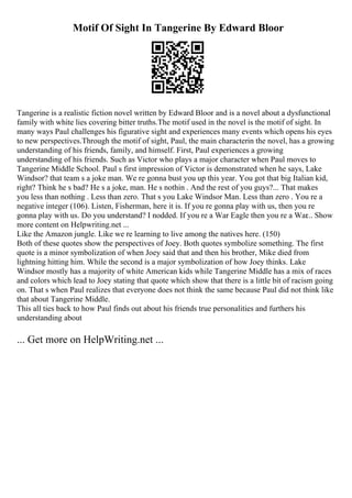 Motif Of Sight In Tangerine By Edward Bloor
Tangerine is a realistic fiction novel written by Edward Bloor and is a novel about a dysfunctional
family with white lies covering bitter truths.The motif used in the novel is the motif of sight. In
many ways Paul challenges his figurative sight and experiences many events which opens his eyes
to new perspectives.Through the motif of sight, Paul, the main characterin the novel, has a growing
understanding of his friends, family, and himself. First, Paul experiences a growing
understanding of his friends. Such as Victor who plays a major character when Paul moves to
Tangerine Middle School. Paul s first impression of Victor is demonstrated when he says, Lake
Windsor? that team s a joke man. We re gonna bust you up this year. You got that big Italian kid,
right? Think he s bad? He s a joke, man. He s nothin . And the rest of you guys?... That makes
you less than nothing . Less than zero. That s you Lake Windsor Man. Less than zero . You re a
negative integer (106). Listen, Fisherman, here it is. If you re gonna play with us, then you re
gonna play with us. Do you understand? I nodded. If you re a War Eagle then you re a War... Show
more content on Helpwriting.net ...
Like the Amazon jungle. Like we re learning to live among the natives here. (150)
Both of these quotes show the perspectives of Joey. Both quotes symbolize something. The first
quote is a minor symbolization of when Joey said that and then his brother, Mike died from
lightning hitting him. While the second is a major symbolization of how Joey thinks. Lake
Windsor mostly has a majority of white American kids while Tangerine Middle has a mix of races
and colors which lead to Joey stating that quote which show that there is a little bit of racism going
on. That s when Paul realizes that everyone does not think the same because Paul did not think like
that about Tangerine Middle.
This all ties back to how Paul finds out about his friends true personalities and furthers his
understanding about
... Get more on HelpWriting.net ...
 