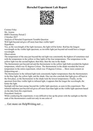 Herschel Experiment Lab Report
Corinne Foley
Ms. Azuree
RMS Chemistry Period 2
2 October 2017
Analysis of Herschel Experiment Testable Question
Will light beyond red give off more heat than visible light?
Hypothesis
Yes, as the wavelength of the light increases, the light will be hotter. Red has the longest
wavelength on the visible light spectrum, so invisible light just beyond red would have a longer
wavelength.
Observations
The temperature of the area just beyond the red light was consistently the highest (if sometimes tied
with the temperature in the yellow or blue light) of the four temperatures. The temperature in the
yellow light was the second highest, then blue, then the one in the shade.
The thermometer just beyond red and the thermometer in the yellow light both recorded the highest
temperature, which was 42 degrees Celsius. The thermometer in the shade recorded the lowest
temperature in the entire experiment, which was 19 degrees Celsius. ... Show more content on
Helpwriting.net ...
The thermometer in the infrared light took consistently higher temperatures than the thermometers
in the blue light, the yellow light, and the shade. One can also conclude that light gives off heat in
the first place, as the thermometer in the shade took the lowest temperatures. Finally, on the
spectrum from blue visible light to infrared light, it appears that the longer the wavelength, the
hotter the light.
Sunlight still has heat energy beyond the visible light spectrum, as seen in this experiment. The
infrared radiation just beyond red gives off more heat than light on the visible light spectrum based
on the data from this experiment.
Procedural Analysis
While conducting the experiment, it was difficult to line up the prism with the sunlight so that the
ends of the thermometers could rest only in one color of
... Get more on HelpWriting.net ...
 