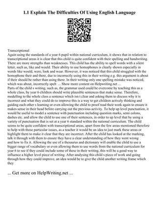 1.1 Explain The Difficulties Of Using English Language
Transcriptional
Again using the standards of a year 6 pupil within national curriculum, it shows that in relation to
transcriptional areas it is clear that this child is quite confident with their spelling and handwriting.
There are more strengths than weaknesses. This child has the ability to spell words with a silent
letter, such as, like and would. Their ability to use homophones is clearly shown especially in
words like would, were, look and wear. However, it was noticed that this child struggled with the
homophone their and there, due to incorrectly using this in their writing e.g. this argument is about
if their should be rather than using there. In their writing only one spelling mistake was noticed,
which was about, incorrectly spelt ... Show more content on Helpwriting.net ...
Parts of the child s writing, such as, the grammar used could be overcome by teaching this as a
whole class, by year 6 children should write plausible sentences that make sense. Therefore,
modelling to the whole class a sentence which isn t clear and asking them to discuss why it is
incorrect and what they could do to improve this is a way to get children actively thinking and
guiding each other s learning or even allowing the child to proof read their work again to ensure it
makes sense in their head before carrying out the previous activity. To help up level punctuation, it
would be useful to model a sentence with punctuation including question marks, semi colons,
dashes etc. and allow the child to use one of their sentences, in order to up level that by using a
variety of punctuation that is set at a year 6 standard within the national curriculum. The child
seems to be quite confident with transcriptional areas, apart from the few areas mentioned therefore
to help with those particular issues, as a teacher it would be an idea to just mark these areas or
highlight them to make it clear that they are incorrect. After the child has looked at the marking,
talk it through with them to ensure they have a clear understanding of how they went wrong
and how to fix it. Allowing the use of a thesaurus and dictionary will enable the child to use a
bigger range of vocabulary or even allowing them to use words from the national curriculum for
year 6 to see if they could include some of these in their writing, this will be a good way to
influence a higher level piece of writing. After analysing this child s piece of work and going
through how they could improve, an idea would be to give the child another writing frame which
they
... Get more on HelpWriting.net ...
 