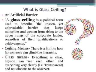 What is Glass Ceiling? 
• An Artificial Barrier 
• “A glass ceiling is a political term 
used to describe "the unseen, yet 
unbreakable barrier that keeps 
minorities and women from rising to the 
upper rungs of the corporate ladder, 
regardless of their qualifications or 
achievements.” 
• Ceiling Means- There is a limit to how 
far someone can climb the hierarchy. 
• Glass means- Everything is clear, 
anyone can see each other and 
everything very clearly (i.e. Transparent) 
and not obvious to the observer. 
 