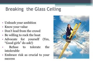 Breaking the Glass Ceiling 
• Unleash your ambition 
• Know your value 
• Don’t lead from the crowd 
• Be willing to rock the boat 
• Advocate for yourself (Yes, 
“Good girls” do ask!) 
• Refuse to tolerate the 
intolerable 
• Embrace risk as crucial to your 
success 
 