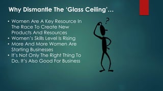 Why Dismantle The ‘Glass Ceiling’… 
• Women Are A Key Resource In 
The Race To Create New 
Products And Resources 
• Women’s Skills Level Is Rising 
• More And More Women Are 
Starting Businesses 
• It’s Not Only The Right Thing To 
Do, It’s Also Good For Business 
 