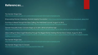References… 
The Gender Wage Gap 
http://www.payequity.gov.on.ca/en/about/pubs/genderwage/wagegap.php 
Empowering Women in Business. Feminist Majority Foundation. http://www.feminist.org/research/business/ewb_glass.html 
Five Ways to Break Through the Glass Ceiling. The Wall Street Journal. August 14, 2013. 
http://blogs.wsj.com/speakeasy/2013/08/14/five-ways-to-break-through-the-glass-ceiling/ 
Gender Inequality Index: Canada Edges up to 20th; still far off all time high 
http://www.ctvnews.ca/canada/gender-equality-index-canada-edges-up-to-20th-still-far-off-all-time-high-1.1513022 
Glass Ceiling Or Glass Cage? Breaking Through The Biggest Barrier Holding Women Back. Forbes. August 4, 2013. 
http://www.forbes.com/sites/margiewarrell/2013/08/04/glass-ceiling-or-glass-cage-breaking-through-the-biggest-barrier-holding- 
women-back/ 
The Gender Wage Gap 
http://www.payequity.gov.on.ca/en/about/pubs/genderwage/wagegap.php 
The Gender Wage Gap in Canada 
http://www.worklifecanada.ca/page.php?id=54&n=89 
 