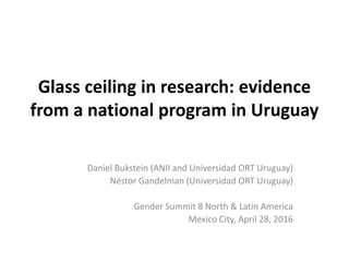 Glass ceiling in research: evidence
from a national program in Uruguay
Daniel Bukstein (ANII and Universidad ORT Uruguay)
Néstor Gandelman (Universidad ORT Uruguay)
Gender Summit 8 North & Latin America
Mexico City, April 28, 2016
 