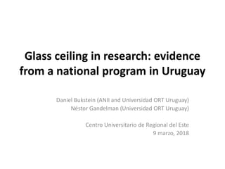 Glass ceiling in research: evidence
from a national program in Uruguay
Daniel Bukstein (ANII and Universidad ORT Uruguay)
Néstor Gandelman (Universidad ORT Uruguay)
Centro Universitario de Regional del Este
9 marzo, 2018
 