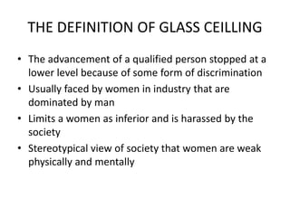 THE DEFINITION OF GLASS CEILLING
• The advancement of a qualified person stopped at a
lower level because of some form of discrimination
• Usually faced by women in industry that are
dominated by man
• Limits a women as inferior and is harassed by the
society
• Stereotypical view of society that women are weak
physically and mentally
 