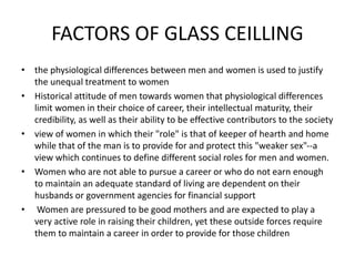 FACTORS OF GLASS CEILLING
• the physiological differences between men and women is used to justify
the unequal treatment to women
• Historical attitude of men towards women that physiological differences
limit women in their choice of career, their intellectual maturity, their
credibility, as well as their ability to be effective contributors to the society
• view of women in which their "role" is that of keeper of hearth and home
while that of the man is to provide for and protect this "weaker sex"--a
view which continues to define different social roles for men and women.
• Women who are not able to pursue a career or who do not earn enough
to maintain an adequate standard of living are dependent on their
husbands or government agencies for financial support
• Women are pressured to be good mothers and are expected to play a
very active role in raising their children, yet these outside forces require
them to maintain a career in order to provide for those children
 