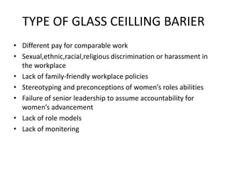 TYPE OF GLASS CEILLING BARIER
• Different pay for comparable work
• Sexual,ethnic,racial,religious discrimination or harassment in
the workplace
• Lack of family-friendly workplace policies
• Stereotyping and preconceptions of women’s roles abilities
• Failure of senior leadership to assume accountability for
women’s advancement
• Lack of role models
• Lack of monitering
 