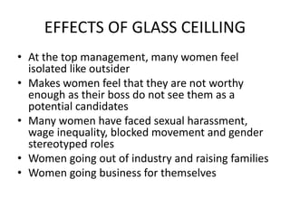 EFFECTS OF GLASS CEILLING
• At the top management, many women feel
isolated like outsider
• Makes women feel that they are not worthy
enough as their boss do not see them as a
potential candidates
• Many women have faced sexual harassment,
wage inequality, blocked movement and gender
stereotyped roles
• Women going out of industry and raising families
• Women going business for themselves
 