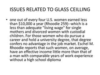 ISSUES RELATED TO GLASS CEILLING
• one out of every four U.S. women earned less
than $10,000 a year (Rhoodie 259)--which is a
less than adequate "living wage" for single
mothers and divorced women with custodial
children. For those women who do pursue a
career and hold a university degree, that degree
confers no advantage in the job market. Eschel M.
Rhoodie reports that such women, on average,
have an effective income little more than that of
a man with comparable years of work experience
without a high school diploma
 
