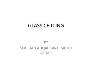 GLASS CEILLING
BY
SOLEHAH ATIQAH BINTI MOHD
AZHAR
 