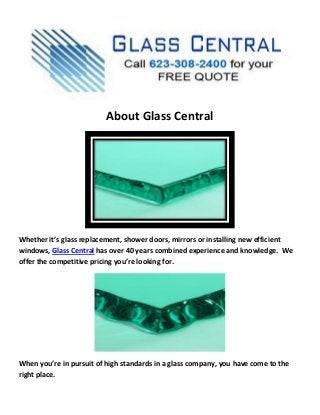 About Glass Central
Whether it’s glass replacement, shower doors, mirrors or installing new efficient
windows, Glass Central has over 40 years combined experience and knowledge. We
offer the competitive pricing you’re looking for.
When you’re in pursuit of high standards in a glass company, you have come to the
right place.
 