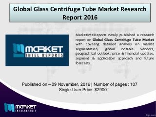 Global Glass Centrifuge Tube Market Research
Report 2016
Published on – 09 November, 2016 | Number of pages : 107
Single User Price: $2900
MarketIntelReports newly published a research
report on Global Glass Centrifuge Tube Market
with covering detailed analysis on market
segmentation, global notable vendors,
geographical outlook, price & financial updates,
segment & application approach and future
forecasts.
 