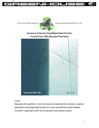 Technical Sales Agents                         www.greenhouseeffect.co.uk




              structuran & decoran Crystallized Glass Ceramic
                   Formed From 100% Recycled Float Glass




          Technical Data File                                  Rev 11.09




Preface
Designed with specifiers in mind, this brochure describes the character, potential
applications and design best practice for a new, revolutionary sheet material,
currently in application within the construction and interiors market.




                                                                                 1
 