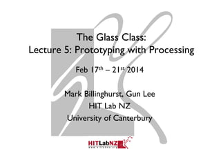 The Glass Class:
Lecture 5: Prototyping with Processing
Feb 17th – 21st 2014
Mark Billinghurst, Gun Lee
HIT Lab NZ
University of Canterbury
 