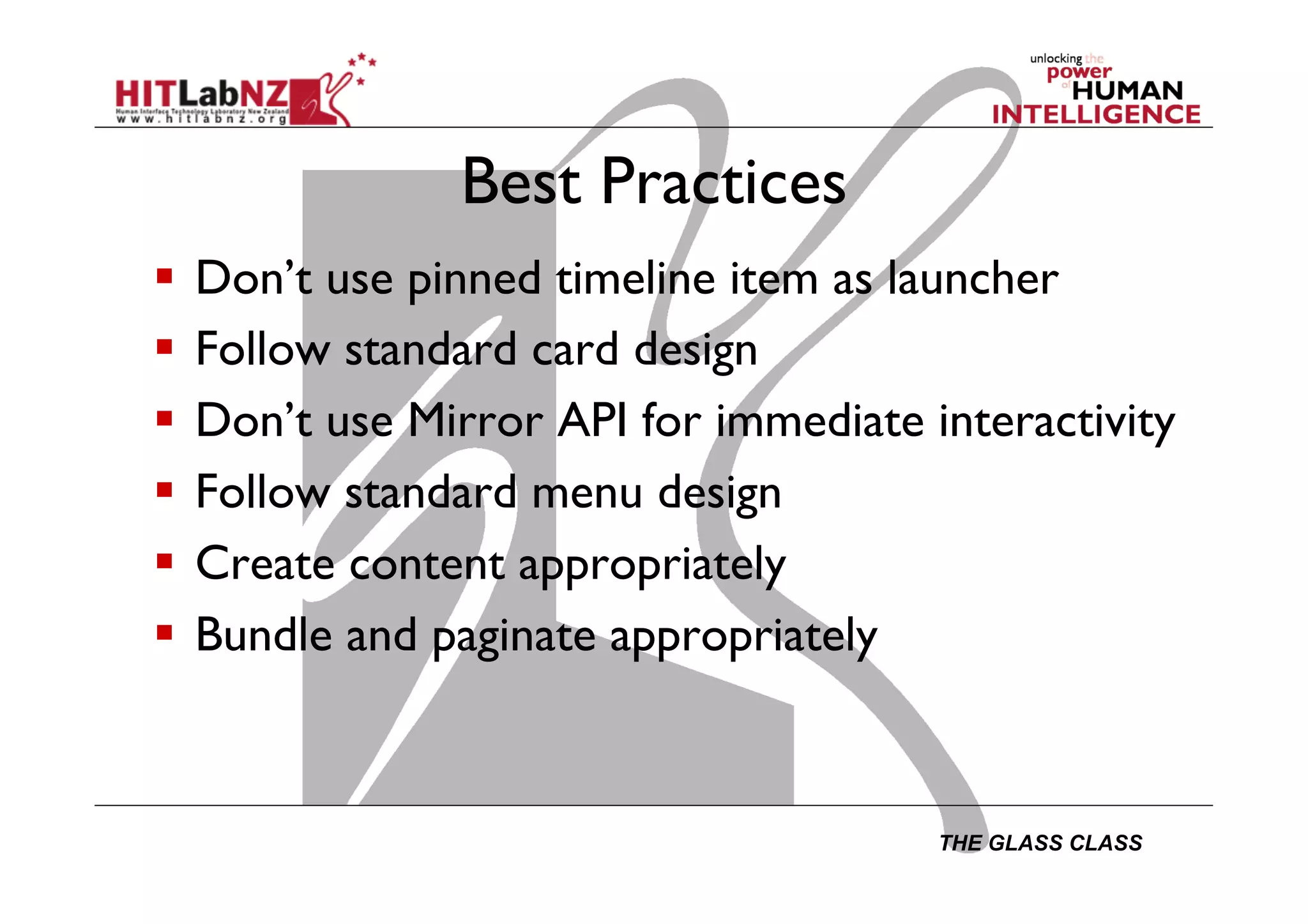 THE GLASS CLASS
Best Practices
  Don’t use pinned timeline item as launcher
  Follow standard card design
  Don’t use Mirror API for immediate interactivity
  Follow standard menu design
  Create content appropriately
  Bundle and paginate appropriately
 