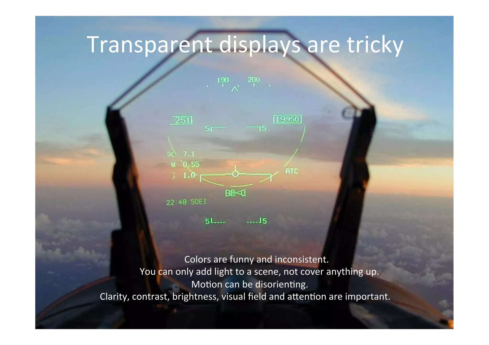THE GLASS CLASS
Transparent	
  displays	
  are	
  tricky	
  
	
  Colors	
  are	
  funny	
  and	
  inconsistent.	
  
	
  You	
  can	
  only	
  add	
  light	
  to	
  a	
  scene,	
  not	
  cover	
  anything	
  up.	
  
	
  Mo;on	
  can	
  be	
  disorien;ng.	
  
Clarity,	
  contrast,	
  brightness,	
  visual	
  ﬁeld	
  and	
  a>en;on	
  are	
  important.	
  
 