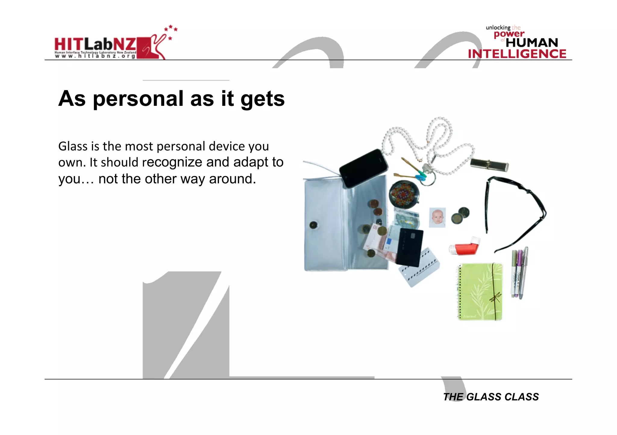 THE GLASS CLASS
As personal as it gets
Glass	
  is	
  the	
  most	
  personal	
  device	
  you	
  
own.	
  It	
  should	
  recognize and adapt to
you… not the other way around.
 