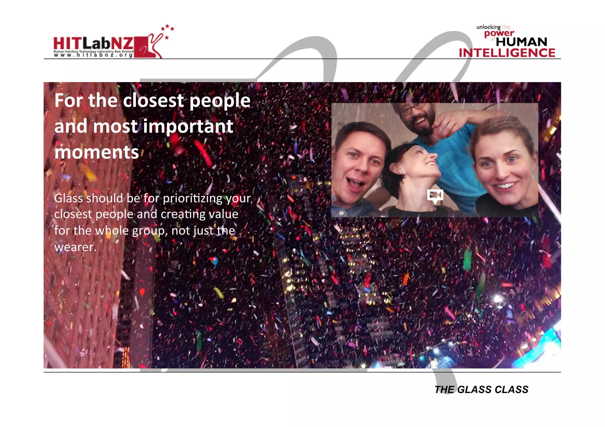 THE GLASS CLASS
For	
  the	
  closest	
  people	
  
and	
  most	
  important	
  
moments	
  
	
  
Glass	
  should	
  be	
  for	
  priori;zing	
  your	
  
closest	
  people	
  and	
  crea;ng	
  value	
  
for	
  the	
  whole	
  group,	
  not	
  just	
  the	
  
wearer.	
  
	
  
	
  
	
  
	
  
 