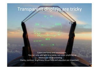 THE GLASS CLASS
Transparent	
  displays	
  are	
  tricky	
  
	
  Colors	
  are	
  funny	
  and	
  inconsistent.	
  
	
  You	
  can	
  only	
  add	
  light	
  to	
  a	
  scene,	
  not	
  cover	
  anything	
  up.	
  
	
  Mo;on	
  can	
  be	
  disorien;ng.	
  
Clarity,	
  contrast,	
  brightness,	
  visual	
  ﬁeld	
  and	
  a>en;on	
  are	
  important.	
  
 