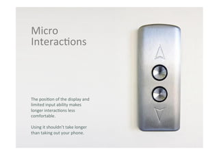 THE GLASS CLASS
Micro	
  
Interac;ons	
  
The	
  posi;on	
  of	
  the	
  display	
  and	
  
limited	
  input	
  ability	
  makes	
  
longer	
  interac;ons	
  less	
  
comfortable.	
  
Using	
  it	
  shouldn’t	
  take	
  longer	
  
than	
  taking	
  out	
  your	
  phone.	
  
 