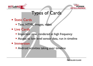 THE GLASS CLASS
Types of Cards
  Static Cards
  Text, HTML, images, video
  Live Cards
  Important now, rendered at high frequency
  Access to low level sensor data, run in timeline
  Immersion
  Android activities taking over timeline
 