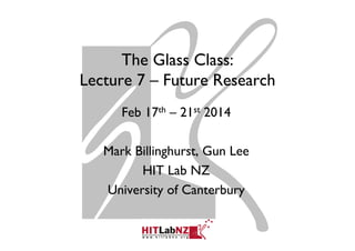 The Glass Class:
Lecture 7 – Future Research
Feb 17th – 21st 2014
Mark Billinghurst, Gun Lee
HIT Lab NZ
University of Canterbury
 