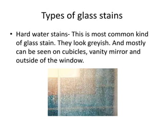 Types of glass stains
• Hard water stains- This is most common kind
of glass stain. They look greyish. And mostly
can be seen on cubicles, vanity mirror and
outside of the window.
 