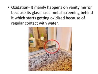 • Oxidation- It mainly happens on vanity mirror
because its glass has a metal screening behind
it which starts getting oxidized because of
regular contact with water.
 