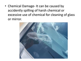 • Chemical Damage- It can be caused by
accidently spilling of harsh chemical or
excessive use of chemical for cleaning of glass
or mirror.
 
