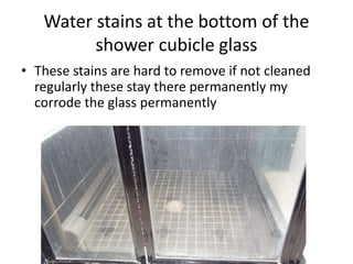 Water stains at the bottom of the
shower cubicle glass
• These stains are hard to remove if not cleaned
regularly these stay there permanently my
corrode the glass permanently
 