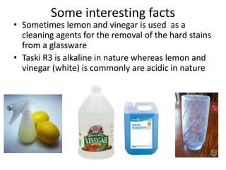 Some interesting facts
• Sometimes lemon and vinegar is used as a
cleaning agents for the removal of the hard stains
from a glassware
• Taski R3 is alkaline in nature whereas lemon and
vinegar (white) is commonly are acidic in nature
 