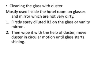 • Cleaning the glass with duster
Mostly used inside the hotel room on glasses
and mirror which are not very dirty.
1. Firstly spray diluted R3 on the glass or vanity
mirror .
2. Then wipe it with the help of duster, move
duster in circular motion until glass starts
shining.
 