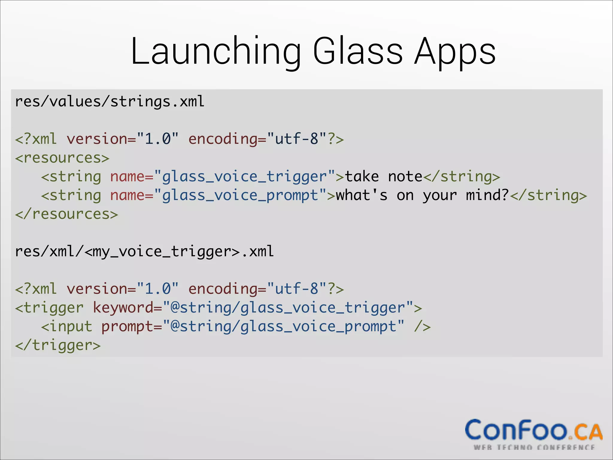 Launching Glass Apps
res/values/strings.xml  

!

<?xml version="1.0" encoding="utf-8"?> 
<resources> 
   <string name="glass_voice_trigger">take note</string> 
   <string name="glass_voice_prompt">what's on your mind?</string> 
</resources>	
  

!

res/xml/<my_voice_trigger>.xml 
 
<?xml version="1.0" encoding="utf-8"?> 
<trigger keyword="@string/glass_voice_trigger"> 
  <input prompt="@string/glass_voice_prompt" /> 
</trigger>

 